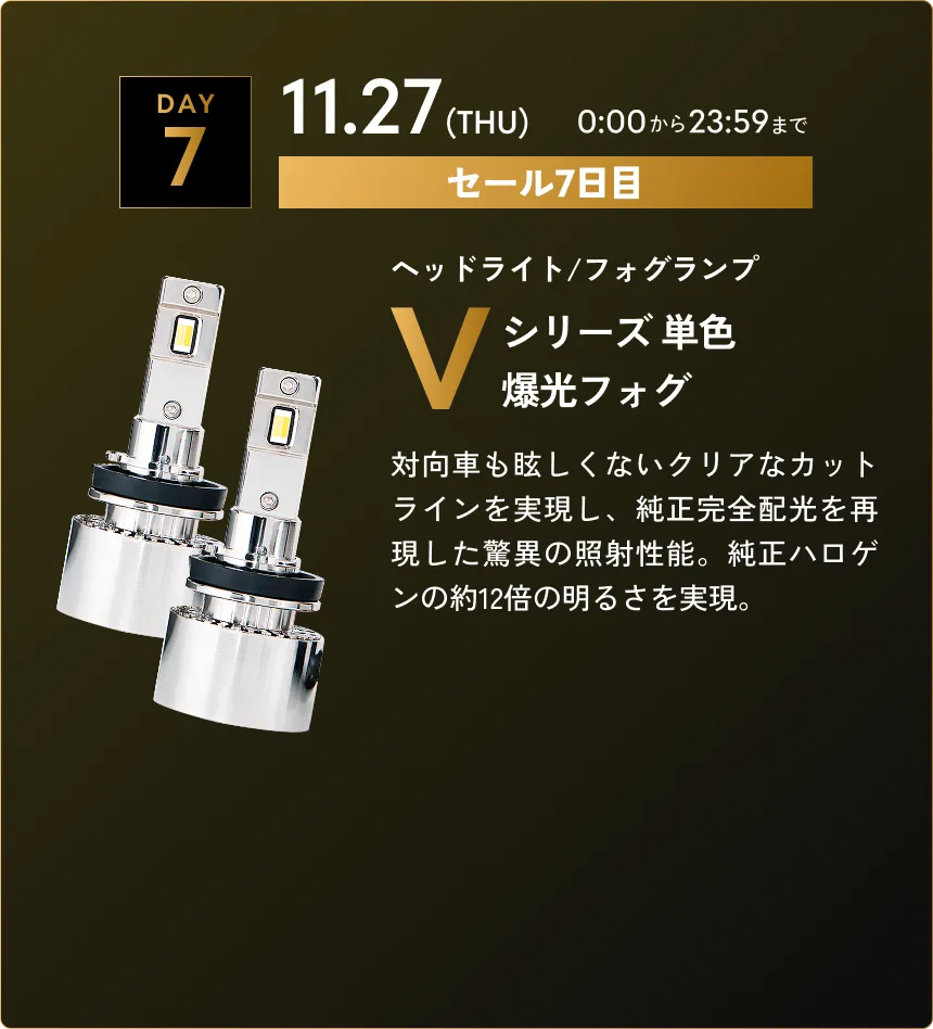 セール第7弾　11.27(THU)0:00から23:59まで Vシリーズ 単色爆光フォグ…対向車も眩しくないクリアなカットラインを実現し、純正完全配光を再現した驚異の照射性能。純正ハロゲンの約12倍の明るさを実現。