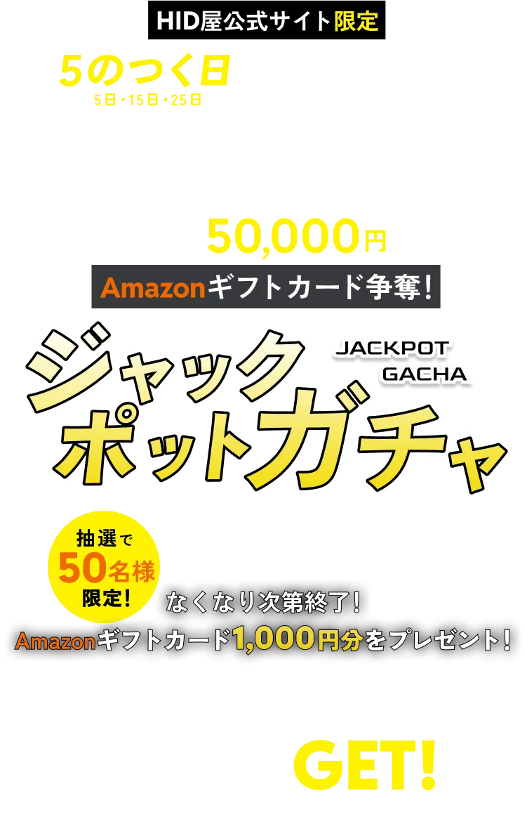 HID屋公式サイト限定 5のつく日(5日・15日・25日)はガチャの日！総額50,000円 Amazonギフトカード争奪！ジャックポットガチャ(JACKPOT GACHA) 先着50名限定！ 当選者様には抽選でAmazonギフトカード1,000円分をプレゼント！ ログインするだけで抽選券GET! ※AmazonはAmazon.com, Inc. またはその関連会社の商標です。