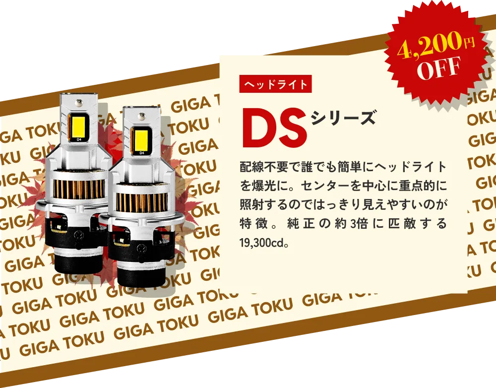 4,200円OFF ヘッドライト DSシリーズ…配線不要で誰でも簡単にヘッドライトを爆光に。センターを中心に重点的に照射するのではっきり見えやすいのが特徴。純正の約3倍に匹敵する19,300cd。