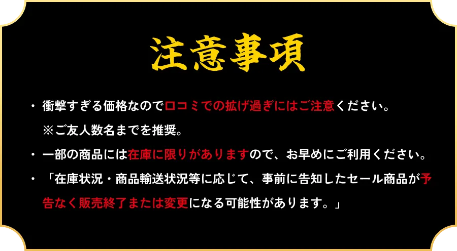 衝撃すぎる価格なので口コミでの拡げ過ぎにはご注意ください。 ※ご友人数名までを推奨。一部の商品には在庫に限りがありますので、お早めにご利用ください。 「在庫状況・商品輸送状況等に応じて、事前に告知したセール商品が予告なく販売終了または変更になる可能性があります。」