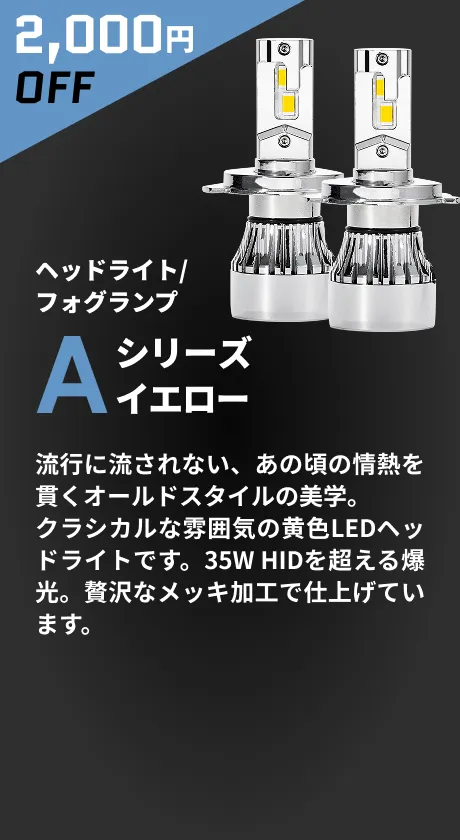 2,000円OFF ヘッドライト/フォグランプ Aシリーズイエローヘッドライト 流行に流されない、あの頃の情熱を貫くオールドスタイルの美学。クラシカルな雰囲気の黄色LEDヘッドライトです。35W HIDを超える爆光。贅沢なメッキ加工で仕上げています。