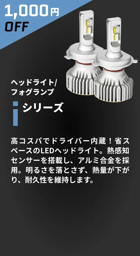 1,000円OFF ヘッドライト/フォグランプ iシリーズ 高コスパでドライバー内蔵！省スペースのLEDヘッドライト。熱感知センサーを搭載し、アルミ合金を採用。明るさを落とさず、熱量が下がり、耐久性を維持します。