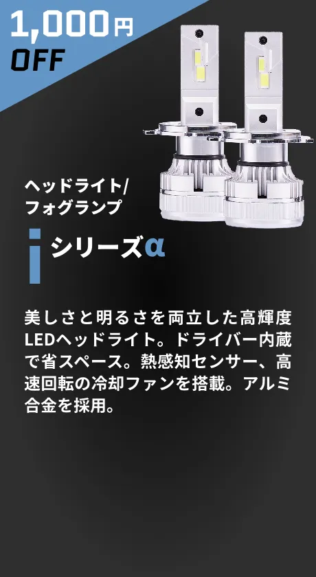 1,000円OFF ヘッドライト/フォグランプ iシリーズα 美しさと明るさを両立した高輝度LEDヘッドライト。ドライバー内蔵で省スペース。熱感知センサー、高速回転の冷却ファンを搭載。アルミ合金を採用。