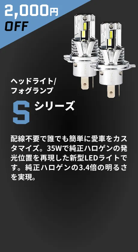 2,000円OFF ヘッドライト/フォグランプ Sシリーズ 配線不要で誰でも簡単に愛車をカスタマイズ。35Wで純正ハロゲンの発光位置を再現した新型LEDライトです。純正ハロゲンの3.4倍の明るさを実現。