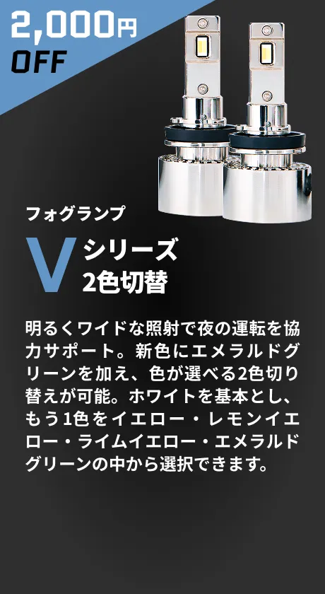 2,000円OFF フォグランプ Vシリーズ 2色切替 明るくワイドな照射で夜の運転を協力サポート。新色にエメラルドグリーンを加え、色が選べる2色切り替えが可能。ホワイトを基本とし、もう1色をイエロー・レモンイエロー・ライムイエロー・エメラルドグリーンの中から選択できます。
