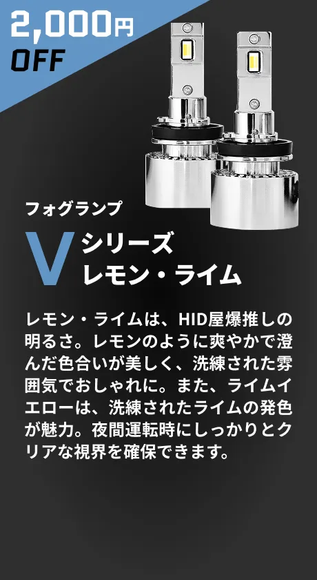 2,000円OFF フォグランプ Vシリーズレモン・ライム レモン・ライムは、HID屋爆推しの明るさ。レモンのように爽やかで澄んだ色合いが美しく、洗練された雰囲気でおしゃれに。また、ライムイエローは、洗練されたライムの発色が魅力。夜間運転時にしっかりとクリアな視界を確保できます。