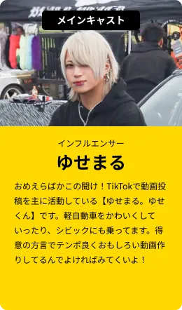 メインキャスト(インフルエンサー)ゆせまる…おめえらばかこの聞け！TikTokで動画投稿を主に活動している【ゆせまる。ゆせくん】です。軽自動車をかわいくしていったり、シビックにも乗ってます。得意の方言でテンポ良くおもしろい動画作りしてるんでよければみてくいよ！