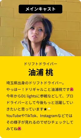 メインキャスト(ドリフトドライバー)油浦 桃…埼玉県出身のドリフトドライバー。やっほー！ドリギャルこと油浦桃です！今年からD1 lightsに参戦などして、プロドライバーとして今後もっと活躍していきたいと思っています！YouTubeやTikTok、Instagramなどではその様子が見れるのでぜひチェックしてみてね！