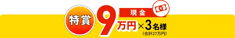特賞 現金 9万円分×3名様(合計27万円)