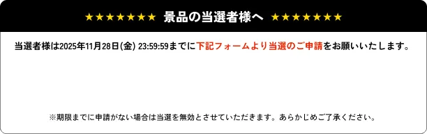 景品の当選者様へ…当選者様は2025年11月28日(金) 23:59:59までに下記フォームより当選のご申請をお願いいたします。　※期限までに申請がない場合は当選を無効とさせていただきます。あらかじめご了承ください。