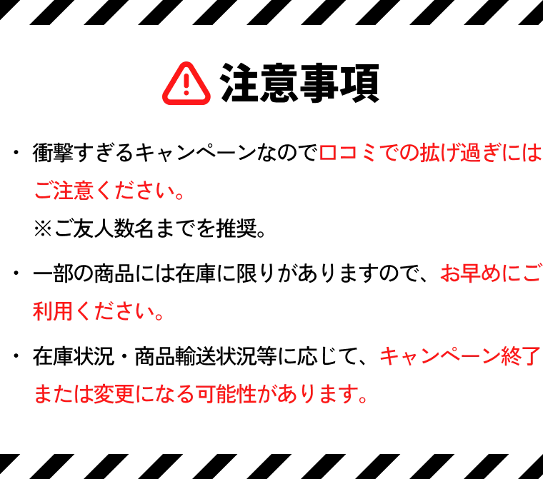 注意事項 ・衝撃すぎるキャンペーンなので口コミでの拡げ過ぎにはご注意ください。※ご友人数名までを推奨。・一部の商品には在庫に限りがありますので、お早めにご利用ください。・在庫状況・商品輸送状況等に応じて、キャンペーン終了または変更になる可能性があります。