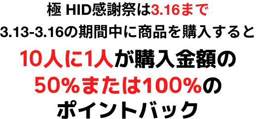 極 HID感謝祭は3.16まで 3.13-3.16の期間中に商品を購入すると
                10人に1人が購入金額の50%または100%のポイントバック