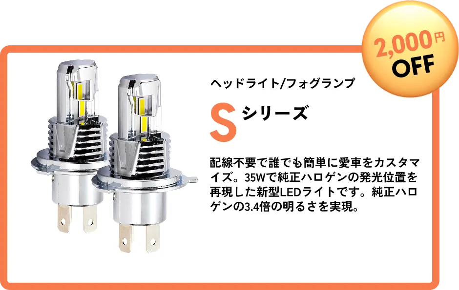 2,000円OFF ヘッドライト/フォグランプ Sシリーズ 配線不要で誰でも簡単に愛車をカスタマイズ。35Wで純正ハロゲンの発光位置を再現した新型LEDライトです。純正ハロゲンの3.4倍の明るさを実現。