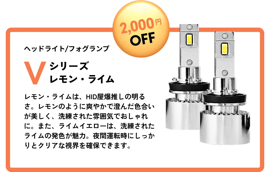 2,000円OFF ヘッドライト/フォグランプ Vシリーズレモン・ライム レモン・ライムは、HID屋爆推しの明るさ。レモンのように爽やかで澄んだ色合いが美しく、洗練された雰囲気でおしゃれに。また、ライムイエローは、洗練されたライムの発色が魅力。夜間運転時にしっかりとクリアな視界を確保できます。