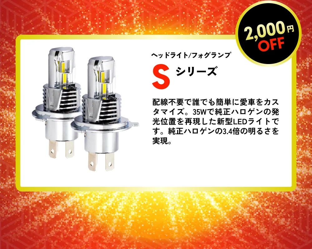 2,000円OFF ヘッドライト/フォグランプ Sシリーズ 配線不要で誰でも簡単に愛車をカスタマイズ。35Wで純正ハロゲンの発光位置を再現した新型LEDライトです。純正ハロゲンの3.4倍の明るさを実現。