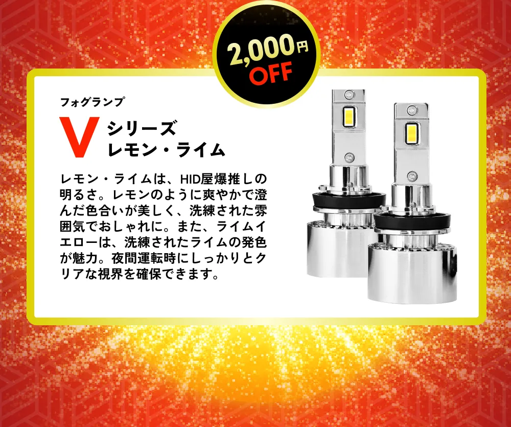 2,000円OFF ヘッドライト/フォグランプ Vシリーズレモン・ライム レモン・ライムは、HID屋爆推しの明るさ。レモンのように爽やかで澄んだ色合いが美しく、洗練された雰囲気でおしゃれに。また、ライムイエローは、洗練されたライムの発色が魅力。夜間運転時にしっかりとクリアな視界を確保できます。