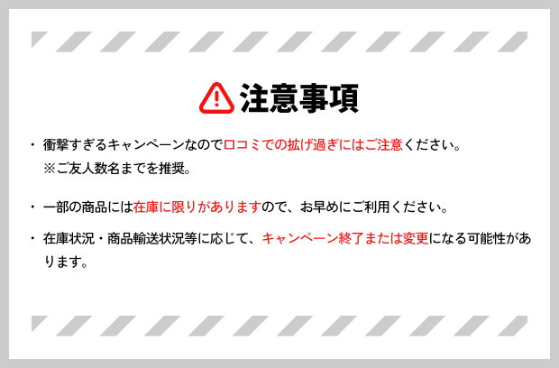 注意事項 ・衝撃すぎるキャンペーンなので口コミでの拡げ過ぎにはご注意ください。※ご友人数名までを推奨。・一部の商品には在庫に限りがありますので、お早めにご利用ください。・在庫状況・商品輸送状況等に応じて、キャンペーン終了または変更になる可能性があります。
